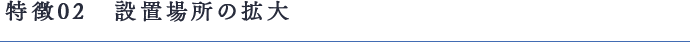 特徴02　設置場所の拡大